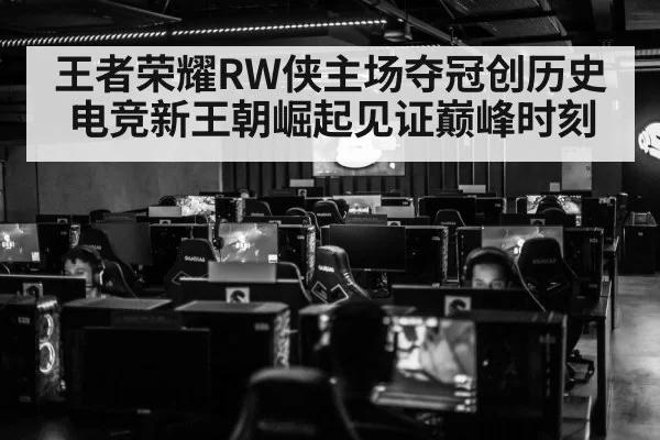 王者荣耀RW侠主场夺冠创历史电竞新王朝崛起见证巅峰时刻